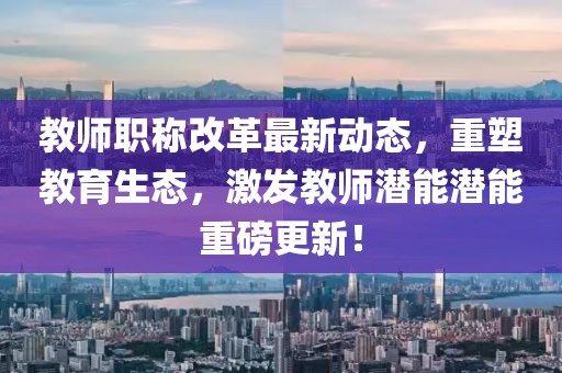 教師職稱改革最新動(dòng)態(tài)，重塑教育生態(tài)，激發(fā)教師潛能潛能重磅更新！