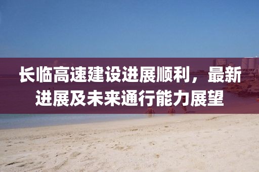 長臨高速建設(shè)進(jìn)展順利，最新進(jìn)展及未來通行能力展望