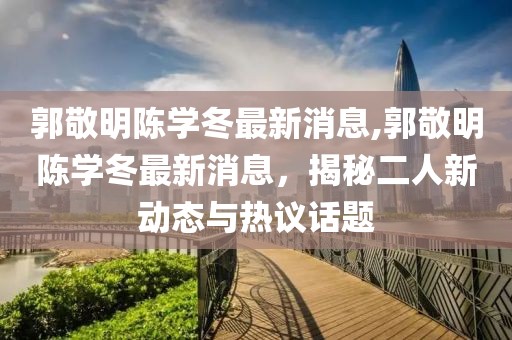 郭敬明陳學(xué)冬最新消息,郭敬明陳學(xué)冬最新消息，揭秘二人新動(dòng)態(tài)與熱議話題