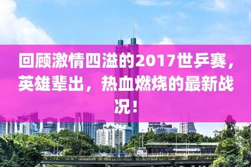 回顧激情四溢的2017世乒賽，英雄輩出，熱血燃燒的最新戰(zhàn)況！