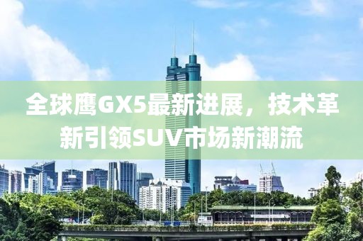 全球鷹GX5最新進(jìn)展，技術(shù)革新引領(lǐng)SUV市場(chǎng)新潮流