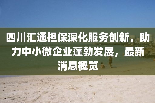 四川匯通擔(dān)保深化服務(wù)創(chuàng)新，助力中小微企業(yè)蓬勃發(fā)展，最新消息概覽