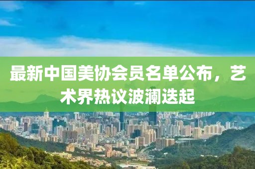 最新中國美協(xié)會員名單公布，藝術(shù)界熱議波瀾迭起