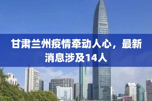 甘肅蘭州疫情牽動人心，最新消息涉及14人