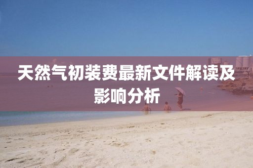 天然氣初裝費最新文件解讀及影響分析