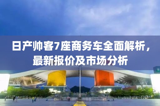 日產(chǎn)帥客7座商務車全面解析，最新報價及市場分析