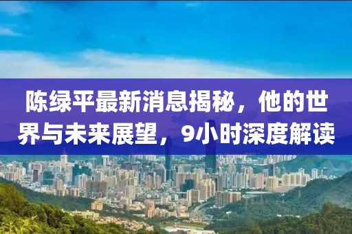 陳綠平最新消息揭秘，他的世界與未來展望，9小時(shí)深度解讀