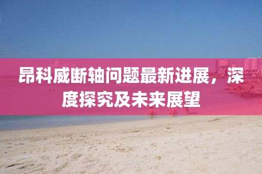 昂科威斷軸問題最新進(jìn)展，深度探究及未來展望