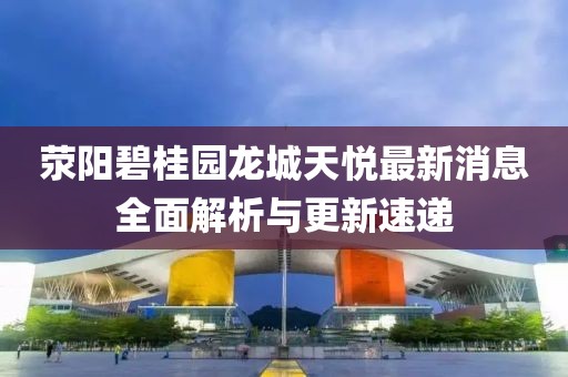 滎陽(yáng)碧桂園龍城天悅最新消息全面解析與更新速遞