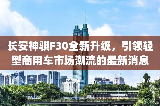 長安神騏F30全新升級(jí)，引領(lǐng)輕型商用車市場(chǎng)潮流的最新消息