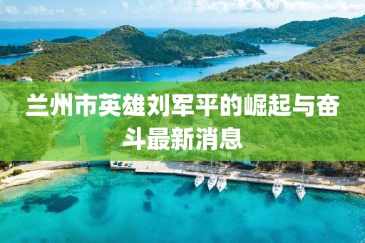 蘭州市英雄劉軍平的崛起與奮斗最新消息