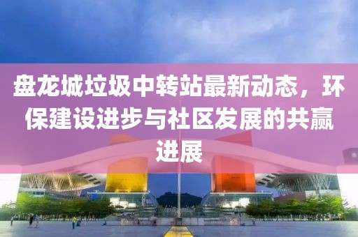 盤龍城垃圾中轉站最新動態(tài)，環(huán)保建設進步與社區(qū)發(fā)展的共贏進展