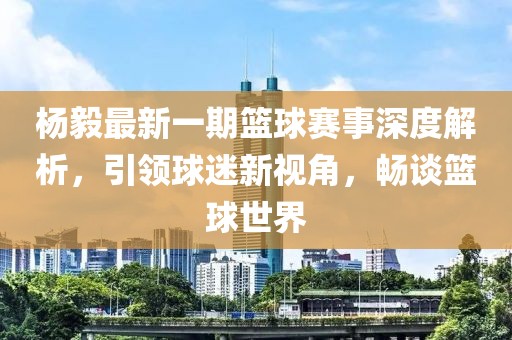 楊毅最新一期籃球賽事深度解析，引領(lǐng)球迷新視角，暢談籃球世界