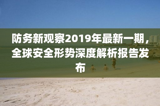 防務(wù)新觀察2019年最新一期，全球安全形勢深度解析報告發(fā)布