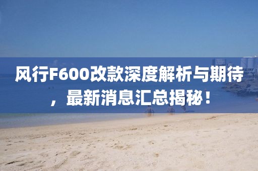風(fēng)行F600改款深度解析與期待，最新消息匯總揭秘！