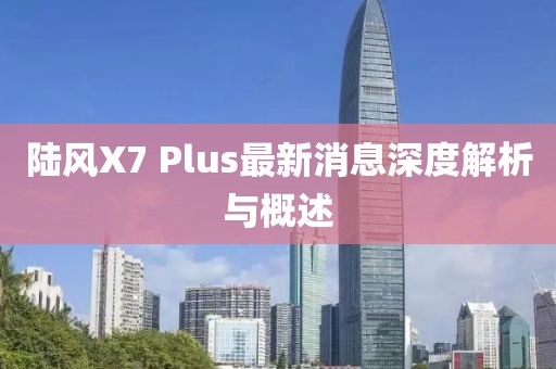 陸風(fēng)X7 Plus最新消息深度解析與概述