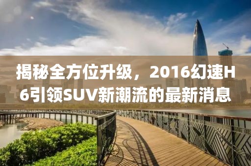 揭秘全方位升級，2016幻速H6引領SUV新潮流的最新消息