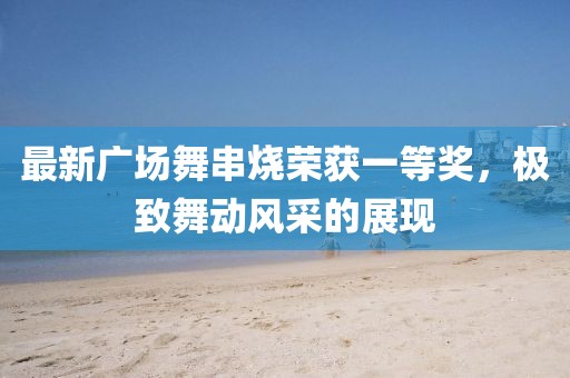 最新廣場舞串燒榮獲一等獎，極致舞動風(fēng)采的展現(xiàn)