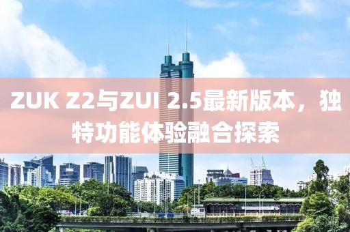 ZUK Z2與ZUI 2.5最新版本，獨特功能體驗融合探索