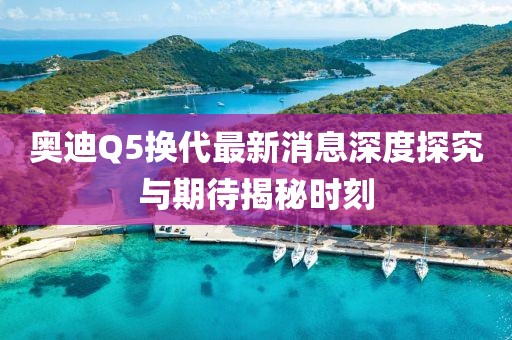 奧迪Q5換代最新消息深度探究與期待揭秘時(shí)刻