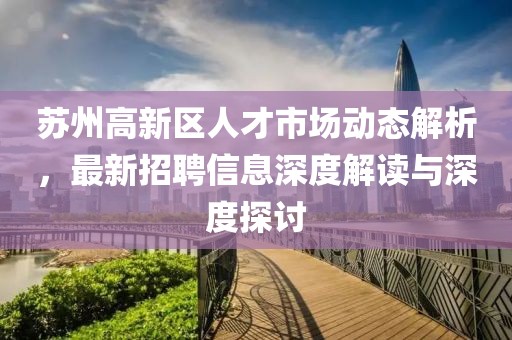 蘇州高新區(qū)人才市場(chǎng)動(dòng)態(tài)解析，最新招聘信息深度解讀與深度探討