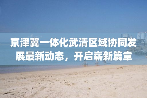 京津冀一體化武清區(qū)域協(xié)同發(fā)展最新動態(tài)，開啟嶄新篇章