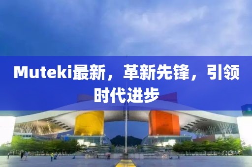 Muteki最新，革新先鋒，引領(lǐng)時(shí)代進(jìn)步