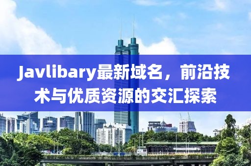 Javlibary最新域名，前沿技術(shù)與優(yōu)質(zhì)資源的交匯探索