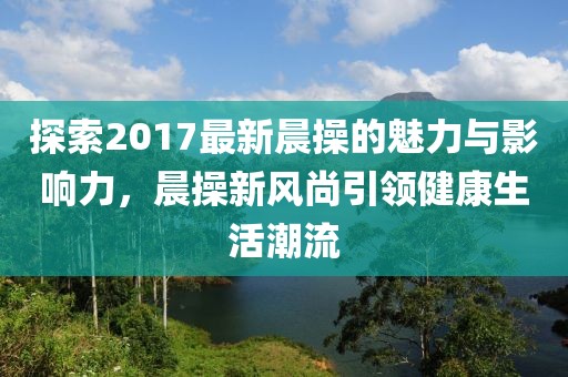 探索2017最新晨操的魅力與影響力，晨操新風(fēng)尚引領(lǐng)健康生活潮流