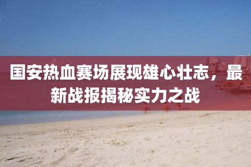 國安熱血賽場展現(xiàn)雄心壯志，最新戰(zhàn)報揭秘實力之戰(zhàn)