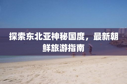 探索東北亞神秘國(guó)度，最新朝鮮旅游指南