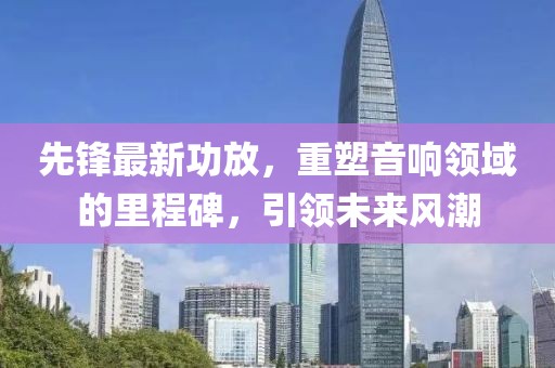 先鋒最新功放，重塑音響領(lǐng)域的里程碑，引領(lǐng)未來風(fēng)潮