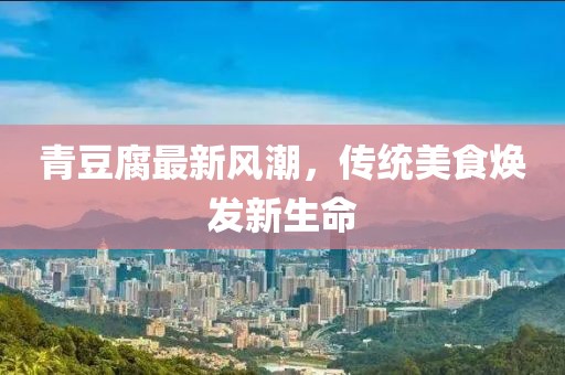 青豆腐最新風(fēng)潮，傳統(tǒng)美食煥發(fā)新生命