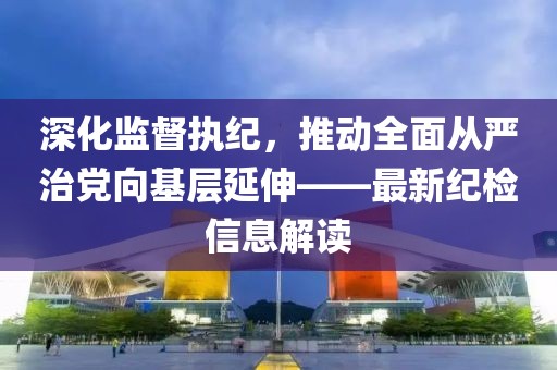 深化監(jiān)督執(zhí)紀(jì)，推動全面從嚴(yán)治黨向基層延伸——最新紀(jì)檢信息解讀