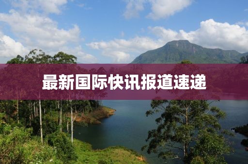 最新國(guó)際快訊報(bào)道速遞