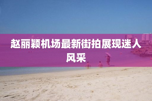 趙麗穎機場最新街拍展現迷人風采