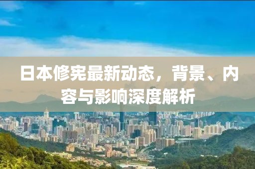 日本修憲最新動態(tài)，背景、內(nèi)容與影響深度解析