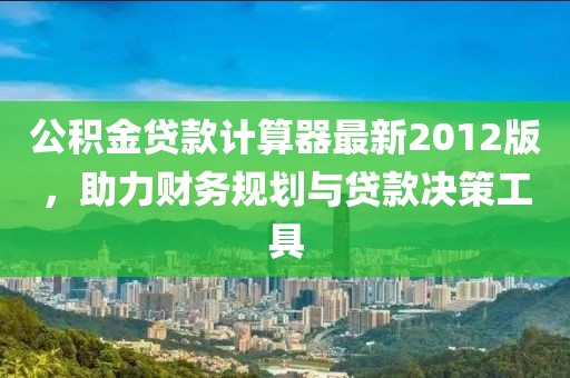 公積金貸款計算器最新2012版，助力財務(wù)規(guī)劃與貸款決策工具