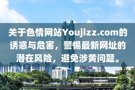 關于色情網站Youjizz.com的誘惑與危害，警惕最新網址的潛在風險，避免涉黃問題。