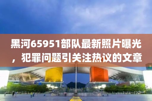 黑河65951部隊最新照片曝光，犯罪問題引關(guān)注熱議的文章
