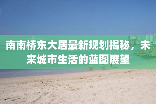 南南橋東大居最新規(guī)劃揭秘，未來城市生活的藍圖展望