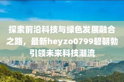 探索前沿科技與綠色發(fā)展融合之路，最新heyzo0799碧朝勃引領未來科技潮流