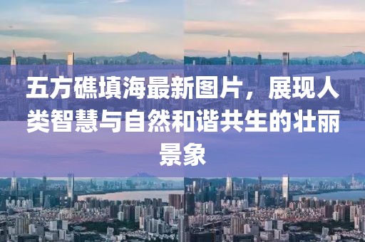 五方礁填海最新圖片，展現(xiàn)人類智慧與自然和諧共生的壯麗景象