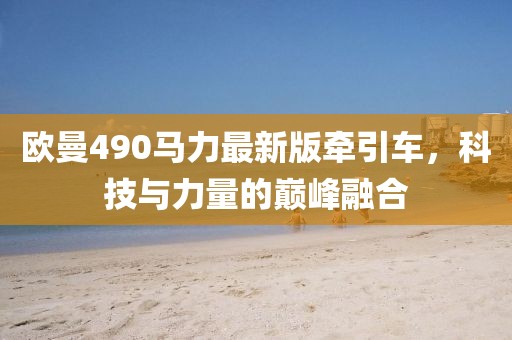 歐曼490馬力最新版牽引車，科技與力量的巔峰融合