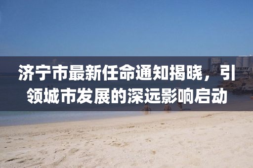 濟(jì)寧市最新任命通知揭曉，引領(lǐng)城市發(fā)展的深遠(yuǎn)影響啟動