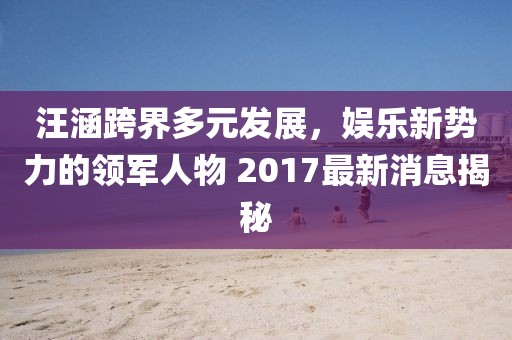 汪涵跨界多元發(fā)展，娛樂新勢力的領(lǐng)軍人物 2017最新消息揭秘