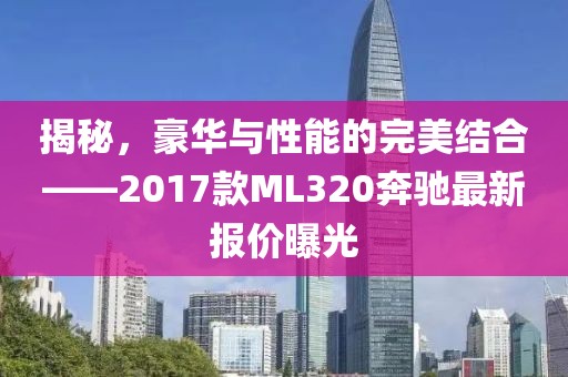揭秘，豪華與性能的完美結(jié)合——2017款ML320奔馳最新報(bào)價(jià)曝光