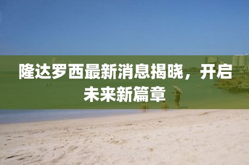 隆達(dá)羅西最新消息揭曉，開(kāi)啟未來(lái)新篇章
