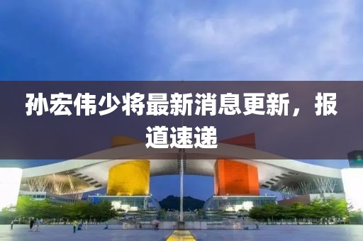 孫宏偉少將最新消息更新，報道速遞