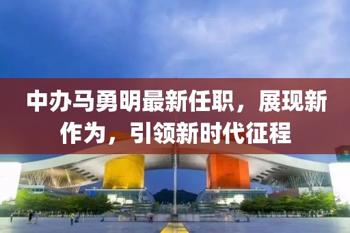 中辦馬勇明最新任職，展現(xiàn)新作為，引領(lǐng)新時代征程